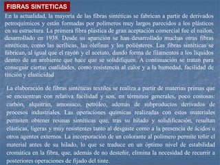En la actualidad, la mayoría de las fibras sintéticas se fabrican a partir de derivados
petroquímicos y están formadas por polímeros muy largos parecidos a los plásticos
en su estructura. La primera fibra plástica de gran aceptación comercial fue el nailon,
desarrollado en 1938. Desde su aparición se han desarrollado muchas otras fibras
sintéticas, como las acrílicas, las olefinas y los poliésteres. Las fibras sintéticas se
fabrican, al igual que el rayón y el acetato, dando forma de filamentos a los líquidos
dentro de un ambiente que hace que se solidifiquen. A continuación se tratan para
conseguir ciertas cualidades, como resistencia al calor y a la humedad, facilidad de
tinción y elasticidad
FIBRAS SINTETICAS
La elaboración de fibras sintéticas textiles se realiza a partir de materias primas que
se encuentran con relativa facilidad y son, en términos generales, poco costosas:
carbón, alquitrán, amoniaco, petróleo, además de subproductos derivados de
procesos industriales. Las operaciones químicas realizadas con estos materiales
permiten obtener resinas sintéticas que, tras su hilado y solidificación, resultan
elásticas, ligeras y muy resistentes tanto al desgaste como a la presencia de ácidos u
otros agentes externos. La incorporación de un colorante al polímero permite teñir el
material antes de su hilado, lo que se traduce en un óptimo nivel de estabilidad
cromática en la fibra, que, además de no desteñir, elimina la necesidad de recurrir a
posteriores operaciones de fijado del tinte.
 