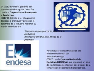 Para impulsar la industrialización era
fundamental contar con
fuentes de energía
CORFO creo la Empresa Nacional de
Electricidad (ENDESA), que impulsará un plan
de electrificación en todo el país a través de la
construcción de centrales hidroeléctricas.
En 1939, durante el gobierno del
presidente Pedro Aguirre Cerda fue
creada la Corporación de Fomento de
la Producción
(CORFO). Este iba a ser el organismo
dedicado a promover y potenciar el
desarrollo de la industria nacional, su
misión inmediata era:
“Formular un plan general de fomento a la
producción,
destinado a elevar el nivel de vida de la
población”
 