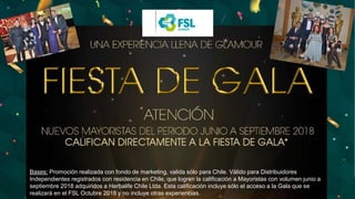 Bases: Promoción realizada con fondo de marketing, valida sólo para Chile. Válido para Distribuidores
Independientes registrados con residencia en Chile, que logren la calificación a Mayoristas con volumen junio a
septiembre 2018 adquiridos a Herbalife Chile Ltda. Esta calificación incluye sólo el acceso a la Gala que se
realizará en el FSL Octubre 2018 y no incluye otras experiencias.
 