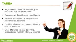 TAREA
• Haga una cita con su patrocinador, para
discutir su plan de trabajo futuro
• Empezar a ver los videos de Mark Hughes
• Aprender a hablar de las variedades de
programas de desayuno
• Planificar y llevar a cabo una reunión en la
casa de un cliente
• Crear diferentes órdenes de 500v.p.
(productos de nutrición interna y externa)
 