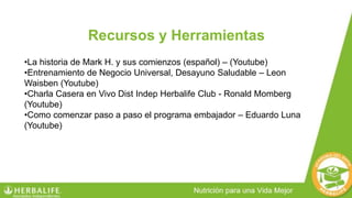 Recursos y Herramientas
•La historia de Mark H. y sus comienzos (español) – (Youtube)
•Entrenamiento de Negocio Universal, Desayuno Saludable – Leon
Waisben (Youtube)
•Charla Casera en Vivo Dist Indep Herbalife Club - Ronald Momberg
(Youtube)
•Como comenzar paso a paso el programa embajador – Eduardo Luna
(Youtube)
 