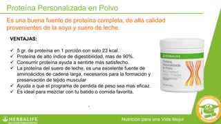 VENTAJAS:
 5 gr. de proteína en 1 porción con solo 23 kcal.
 Proteína de alto índice de digestibilidad, mas de 90%.
 Consumir proteína ayuda a sentirte más satisfecho.
 La proteína del suero de leche, es una excelente fuente de
aminoácidos de cadena larga, necesarios para la formación y
preservación de tejido muscular
 Ayuda a que el programa de perdida de peso sea mas eficaz.
 Es ideal para mezclar con tu batido o comida favorita.
Proteína Personalizada en Polvo
Es una buena fuente de proteína completa, de alta calidad
provenientes de la soya y suero de leche.
.
 