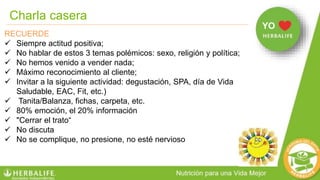 Charla casera
RECUERDE
 Siempre actitud positiva;
 No hablar de estos 3 temas polémicos: sexo, religión y política;
 No hemos venido a vender nada;
 Máximo reconocimiento al cliente;
 Invitar a la siguiente actividad: degustación, SPA, día de Vida
Saludable, EAC, Fit, etc.)
 Tanita/Balanza, fichas, carpeta, etc.
 80% emoción, el 20% información
 "Cerrar el trato“
 No discuta
 No se complique, no presione, no esté nervioso
YO
 
