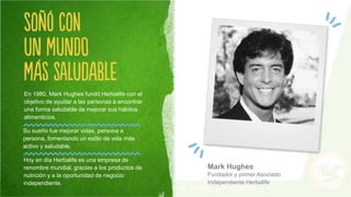 Mark Hughes
Fundador y primer Asociado
Independiente Herbalife
En 1980, Mark Hughes fundó Herbalife con el
objetivo de ayudar a las personas a encontrar
una forma saludable de mejorar sus hábitos
alimenticios.
Su sueño fue mejorar vidas, persona a
persona, fomentando un estilo de vida más
activo y saludable.
Hoy en día Herbalife es una empresa de
renombre mundial, gracias a los productos de
nutrición y a la oportunidad de negocio
independiente.
 