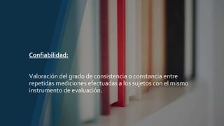 Confiabilidad:
Valoración del grado de consistencia o constancia entre
repetidas mediciones efectuadas a los sujetos con el mismo
instrumento de evaluación.
 