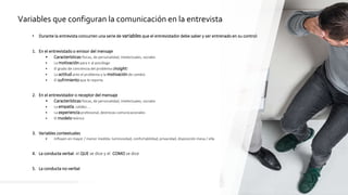 29
• Durante la entrevista concurren una serie de variables que el entrevistador debe saber y ser entrenado en su control:
1. En el entrevistado o emisor del mensaje
• Características físicas, de personalidad, intelectuales, sociales
• La motivación para ir al psicólogo
• El grado de conciencia del problema (insight)
• La actitud ante el problema y la motivación de cambio
• El sufrimiento que le reporta
2. En el entrevistador o receptor del mensaje
• Características físicas, de personalidad, intelectuales, sociales
• La empatía, calidez, …
• La experiencia profesional, destrezas comunicacionales
• El modelo teórico
3. Variables contextuales
• Influyen en mayor / menor medida: luminosidad, confortabilidad, privacidad, disposición mesa / silla
4. La conducta verbal: el QUE se dice y el COMO se dice
5. La conducta no-verbal
Variables que configuran la comunicación en la entrevista
 
