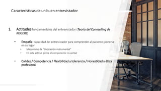 Características de un buen entrevistador
1. Actitudes fundamentales del entrevistador (Teoría del Connselling de
ROGERS)
• Empatía: capacidad del entrevistador para comprender al paciente; ponerse
en su lugar
• Mecanismo de “disociación instrumental”
• En esta actitud prima el componente no-verbal
• Calidez / Competencia / Flexibilidad y tolerancia / Honestidad y ética
profesional
 