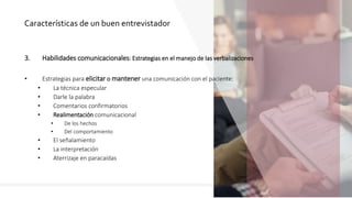 3. Habilidades comunicacionales: Estrategias en el manejo de las verbalizaciones
• Estrategias para elicitar o mantener una comunicación con el paciente:
• La técnica especular
• Darle la palabra
• Comentarios confirmatorios
• Realimentación comunicacional
• De los hechos
• Del comportamiento
• El señalamiento
• La interpretación
• Aterrizaje en paracaídas
Características de un buen entrevistador
 