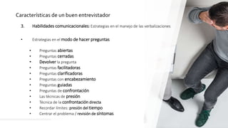 38
Características de un buen entrevistador
3. Habilidades comunicacionales: Estrategias en el manejo de las verbalizaciones
• Estrategias en el modo de hacer preguntas
• Preguntas abiertas
• Preguntas cerradas
• Devolver la pregunta
• Preguntas facilitadoras
• Preguntas clarificadoras
• Preguntas con encabezamiento
• Preguntas guiadas
• Preguntas de confrontación
• Las técnicas de presión
• Técnica de la confrontación directa
• Recordar límites: presión del tiempo
• Centrar el problema / revisión de síntomas
 