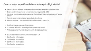 5
Características especificas de la entrevista psicológica inicial
• Se trata de una relación interpersonal con influencia recíproca, bidireccional
• Esta relación interpersonal funciona como una gestalt (f. 5.1)
• Donde el examinador debe adaptarse (flexibilidad) al entrevistado en el “aquí y
ahora”
• Permite observar en directo la conducta del cliente
• Permite integrar y dar significado a la información y conducta
• Se diferencia de una relación amistosa:
• la variable “examen” modula y condiciona su desarrollo
• Ambos actúan en función de un modelo de trabajo clínico
• Es una de las técnicas más polivalentes de la E.P.
• Con función informadora
• Con función motivadora
• Con función clarificadora
• Con función terapéutica
 