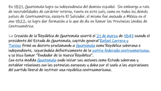 En 1821, Guatemala logro su independencia del dominio español. Sin embargo a raíz
de inestabilidades de carácter interno, tanto en este país, como en todos los demás
países de Centroamérica, excepto El Salvador, el mismo fue anexado a México en el
ano 1822, se logro dar formación a lo que de dio en llamar las Provincias Unidas de
Centroamérica.
La Creación de la República de Guatemala ocurrió el 21 de marzo de 1847 cuando el
presidente del Estado de Guatemala, capitán general Rafael Carrera y
Turcios firmó un decreto proclamando a Guatemala como República soberana e
independiente, separándola definitivamente de la patria federada centroamericana,
y se hizo llamar “fundador de la Nueva República”.
Con esta medida Guatemala pudo iniciar sus acciones como Estado soberano y
entablar relaciones con las potencias europeas y daba por el suelo a las aspiraciones
del partido liberal de instituir una república centroamericana.
 