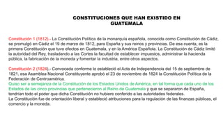 CONSTITUCIONES QUE HAN EXISTIDO EN
GUATEMALA
Constitución 1 (1812).- La Constitución Política de la monarquía española, conocida como Constitución de Cádiz,
se promulgó en Cádiz el 19 de marzo de 1812, para España y sus reinos y provincias. De esa cuenta, es la
primera Constitución que tuvo efectos en Guatemala, y en la América Española. La Constitución de Cádiz limitó
la autoridad del Rey, trasladando a las Cortes la facultad de establecer impuestos, administrar la hacienda
pública, la fabricación de la moneda y fomentar la industria, entre otros aspectos.
Constitución 2 (1824).- Convocada conforme lo estableció el Acta de Independencia del 15 de septiembre de
1821, esa Asamblea Nacional Constituyente aprobó el 23 de noviembre de 1824 la Constitución Política de la
Federación de Centroamérica.
Quiso ser a semejanza de la Constitución de los Estados Unidos de América, en tal forma que cada uno de los
Estados de las cinco provincias que pertenecieron al Reino de Guatemala y que se separaron de España,
tendrían todo el poder que dicha Constitución no hubiere conferido a las autoridades federales.
La Constitución fue de orientación liberal y estableció atribuciones para la regulación de las finanzas públicas, el
comercio y la moneda.
 