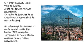 El Tercer Traslado fue al
Valle de Panchoy
donde hoy está la Antigua
Guatemala.
La ciudad de Santiago de los
Caballeros se asentó el 16 de
marzo de 1543.
No hubo mayor inconveniente
con la nueva locación. Fue
hasta 1773 cuando los
terremotos de Santa Marta
causaron su destrucción
nuevamente.
 