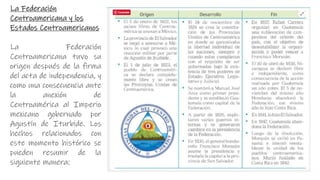 La Federación
Centroamericana y los
Estados Centroamericanos
La Federación
Centroamericana tuvo su
origen después de la firma
del acta de independencia, y
como una consecuencia ante
la anexión de
Centroamérica al Imperio
mexicano gobernado por
Agustín de Iturbide. Los
hechos relacionados con
este momento histórico se
pueden resumir de la
siguiente manera:
 