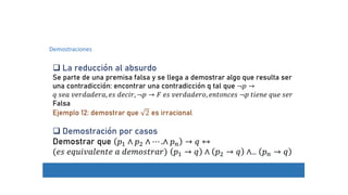 Demostraciones
 La reducción al absurdo
Se parte de una premisa falsa y se llega a demostrar algo que resulta ser
una contradicción: encontrar una contradicción q tal que ¬𝑝 →
𝑞 𝑠𝑒𝑎 𝑣𝑒𝑟𝑑𝑎𝑑𝑒𝑟𝑎, 𝑒𝑠 𝑑𝑒𝑐𝑖𝑟, ¬𝑝 → 𝐹 𝑒𝑠 𝑣𝑒𝑟𝑑𝑎𝑑𝑒𝑟𝑜, 𝑒𝑛𝑡𝑜𝑛𝑐𝑒𝑠 ¬𝑝 𝑡𝑖𝑒𝑛𝑒 𝑞𝑢𝑒 𝑠𝑒𝑟
Falsa
Ejemplo 12: demostrar que 2 es irracional
 Demostración por casos
Demostrar que 𝑝1 ∧ 𝑝2 ∧ ⋯ .∧ 𝑝𝑛 → 𝑞 ↔
(𝑒𝑠 𝑒𝑞𝑢𝑖𝑣𝑎𝑙𝑒𝑛𝑡𝑒 𝑎 𝑑𝑒𝑚𝑜𝑠𝑡𝑟𝑎𝑟) 𝑝1 → 𝑞 ∧ 𝑝2 → 𝑞 ∧… 𝑝𝑛 → 𝑞
 