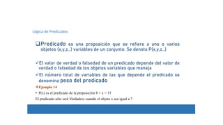 Predicado es una proposición que se refiere a uno o varios
objetos (x,y,z…) variables de un conjunto. Se denota P(x,y,z…)
El valor de verdad o falsedad de un predicado depende del valor de
verdad o falsedad de los objetos variables que maneja
El número total de variables de las que depende el predicado se
denomina peso del predicado
Ejemplo 14
• P(x) es el predicado de la proposición 8 + x = 15
El predicado sólo será Verdadero cuando el objeto x sea igual a 7
Lógica de Predicados
 