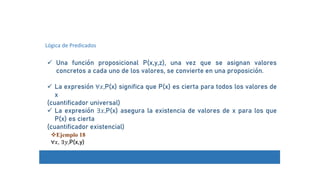 Lógica de Predicados
 Una función proposicional P(x,y,z), una vez que se asignan valores
concretos a cada uno de los valores, se convierte en una proposición.
 La expresión ∀𝑥,P(x) significa que P(x) es cierta para todos los valores de
x
(cuantificador universal)
 La expresión ∃𝑥,P(x) asegura la existencia de valores de x para los que
P(x) es cierta
(cuantificador existencial)
Ejemplo 18
∀𝑥, ∃𝑦,P(x,y)
 