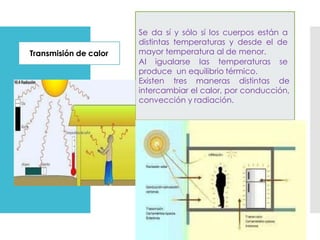 Transmisión de calor
Se da sí y sólo sí los cuerpos están a
distintas temperaturas y desde el de
mayor temperatura al de menor.
Al igualarse las temperaturas se
produce un equilibrio térmico.
Existen tres maneras distintas de
intercambiar el calor, por conducción,
convección y radiación.
 