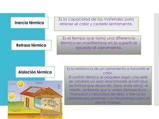 Inercia térmica
Es la capacidad de los materiales para
retener el calor y cederlo lentamente.
Retraso térmico
Es el tiempo que toma una diferencia
térmica en manifestarse en la superficie
opuesta al cerramiento.
Aislación térmica
Es la resistencia de un cerramiento a transmitir el
calor.
El confort térmico se adquiere según una serie
de variables ya sean relacionadas al individuo
(actividad que desarrolla, ropa, entre otros); al
medio ambiente que lo rodea (temperatura,
humedad y velocidad del aire); o bien a los
cerramientos exteriores con fenómenos como el
efecto trampa.
 