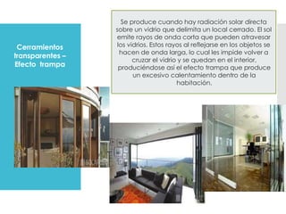 Cerramientos
transparentes –
Efecto trampa
Se produce cuando hay radiación solar directa
sobre un vidrio que delimita un local cerrado. El sol
emite rayos de onda corta que pueden atravesar
los vidrios. Estos rayos al reflejarse en los objetos se
hacen de onda larga, lo cual les impide volver a
cruzar el vidrio y se quedan en el interior,
produciéndose así el efecto trampa que produce
un excesivo calentamiento dentro de la
habitación.
 