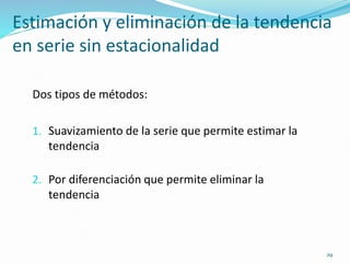 29
Estimación y eliminación de la tendencia
en serie sin estacionalidad
Dos tipos de métodos:
1. Suavizamiento de la serie que permite estimar la
tendencia
2. Por diferenciación que permite eliminar la
tendencia
 