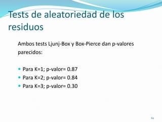 62
Tests de aleatoriedad de los
residuos
Ambos tests Ljunj-Box y Box-Pierce dan p-valores
parecidos:
 Para K=1; p-valor= 0.87
 Para K=2; p-valor= 0.84
 Para K=3; p-valor= 0.30
 
