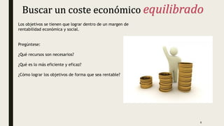 Buscar un coste económico equilibrado
Los objetivos se tienen que lograr dentro de un margen de
rentabilidad económica y social.
Pregúntese:
¿Qué recursos son necesarios?
¿Qué es lo más eficiente y eficaz?
¿Cómo lograr los objetivos de forma que sea rentable?
6
 