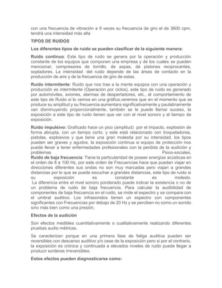 con una frecuencia de vibración a 9 veces su frecuencia de giro el de 3600 cpm,
tendrá una intensidad más alta
TIPOS DE RUIDOS
Los diferentes tipos de ruido se pueden clasificar de la siguiente manera:
Ruido continuo: Este tipo de ruido se genera por la operación y producción
constante de los equipos que componen una empresa y de los cuales se pueden
mencionar, compresores de tornillo, de aspas, de pistones reciprocantes,
sopladores. La intensidad del ruido depende de las áreas de contacto en la
producción de aire y de la frecuencia de giro de estas.
Ruido intermitente: Ruido que nos trae a la mente equipos con una operación y
producción es intermitente (Operación por ciclos), este tipo de ruido es generado
por automóviles, aviones, alarmas de despertadores, etc., el comportamiento de
este tipo de Ruido si lo vemos en una gráfica,veremos que en el momento que se
produce su amplitud y su frecuencia aumentara significativamente y paulatinamente
van disminuyendo proporcionalmente, también se le puede llamar suceso, la
exposición a este tipo de ruido tienen que ver con el nivel sonoro y el tiempo de
exposición.
Ruido impulsivo: Graficado hace un pico (amplitud) por el impacto, explosión de
forma abrupta, con un tiempo corto, y este está relacionado con troqueladoras,
pistolas, explosivos y que tiene una gran molestia por su intensidad, los tipos
pueden ser graves y agudos, la exposición continua si equipo de protección nos
puede llevar a tener enfermedades profesionales con la perdida de la audición y
problemas Psico-sociales.
Ruido de baja frecuencia: Tiene la particularidad de poseer energías acústicas en
el orden de 8 a 100 Hz, por este orden de Frecuencias hace que puedan viajar en
direcciones diferentes sus ondas no son muy marcadas pero viajan a grandes
distancias por lo que se puede escuchar a grandes distancias, este tipo de ruido si
su exposición es constante es molesto.
La diferencia entre el nivel sonoro ponderado puede indicar la existencia o no de
un problema de ruido de baja frecuencia. Para calcular la audibilidad de
componentes de baja frecuencia en el ruido, se mide el espectro y se compara con
el umbral auditivo. Los infrasonidos tienen un espectro con componentes
significantes con Frecuencias por debajo de 20 Hz y se perciben no como un sonido
sino más bien como una presión.
Efectos de la audición
Son efectos medibles cuantitativamente o cualitativamente realizando diferentes
pruebas audio métricas.
Se caracterizan porque en una primera fase de fatiga auditiva pueden ser
reversibles con descanso auditivo y/o cese de la exposición pero si por el contrario,
la exposición es crónica y continuada a elevados niveles de ruido puede llegar a
producir sorderas irreversibles.
Estos efectos pueden diagnosticarse como:
 