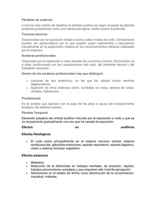Pérdidas de audición
La forma más común de clasificar la pérdida auditiva es según el grado de pérdida
pudiendo presentarse como una hipoacusia ligera, media severa o profunda.
Traumas sonoros
Ocasionados por la exposición simple o corta a altos niveles de ruido. Clínicamente
pueden ser asintomáticos por lo que pueden pasar inadvertidos y descubrirse
casualmente en la exploración médica en los reconocimientos médicos realizados
por la empresa.
Sorderas profesionales
Originadas por la exposición a ruido elevado de una forma crónica. Dicha lesión va
a estar condicionada por las características del ruido, del ambiente laboral y del
trabajador expuesto.
Dentro de las sorderas profesionales hay que distinguir:
 Lesiones de tipo anatómico, en las que las células sufren cambios
degenerativos.
 Aparición de otros síntomas como: zumbidos en oídos, dolores de oídos,
vértigos, diploacusia, …
Presbiacusia
Es la sordera que aparece con el paso de los años a causa del envejecimiento
biológico del sistema auditivo.
Pérdida Temporal
Elevación pasajera del umbral auditivo inducida por la exposición a ruido y que se
va recuperando gradualmente una vez que ha cesado la exposición.
Efectos no auditivos
Efectos fisiológicos
 El ruido actúa principalmente en el sistema nervioso central, sistema
cardiovascular, glándulas endocrinas, aparato respiratorio, aparato digestivo,
visión y sistema nervioso vegetativo.
Efectos psíquicos
 Molestias
 Reducción de la efectividad en trabajos mentales, de precisión, rápidos,
trabajos psicomotores complejos y que requieren alto nivel de percepción
 Alteraciones en el estado de ánimo como disminución de la concentración,
inquietud, malestar,
 