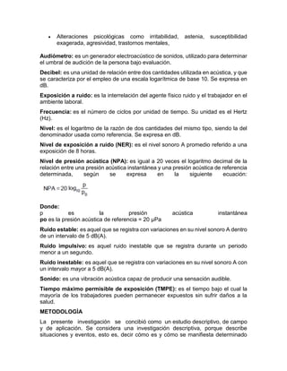  Alteraciones psicológicas como irritabilidad, astenia, susceptibilidad
exagerada, agresividad, trastornos mentales,
Audiómetro: es un generador electroacústico de sonidos, utilizado para determinar
el umbral de audición de la persona bajo evaluación.
Decibel: es una unidad de relación entre dos cantidades utilizada en acústica, y que
se caracteriza por el empleo de una escala logarítmica de base 10. Se expresa en
dB.
Exposición a ruido: es la interrelación del agente físico ruido y el trabajador en el
ambiente laboral.
Frecuencia: es el número de ciclos por unidad de tiempo. Su unidad es el Hertz
(Hz).
Nivel: es el logaritmo de la razón de dos cantidades del mismo tipo, siendo la del
denominador usada como referencia. Se expresa en dB.
Nivel de exposición a ruido (NER): es el nivel sonoro A promedio referido a una
exposición de 8 horas.
Nivel de presión acústica (NPA): es igual a 20 veces el logaritmo decimal de la
relación entre una presión acústica instantánea y una presión acústica de referencia
determinada, según se expresa en la siguiente ecuación:
Donde:
p es la presión acústica instantánea
po es la presión acústica de referencia = 20 μPa
Ruido estable: es aquel que se registra con variaciones en su nivel sonoro A dentro
de un intervalo de 5 dB(A).
Ruido impulsivo: es aquel ruido inestable que se registra durante un periodo
menor a un segundo.
Ruido inestable: es aquel que se registra con variaciones en su nivel sonoro A con
un intervalo mayor a 5 dB(A).
Sonido: es una vibración acústica capaz de producir una sensación audible.
Tiempo máximo permisible de exposición (TMPE): es el tiempo bajo el cual la
mayoría de los trabajadores pueden permanecer expuestos sin sufrir daños a la
salud.
METODOLOGÌA
La presente investigación se concibió como un estudio descriptivo, de campo
y de aplicación. Se considera una investigación descriptiva, porque describe
situaciones y eventos, esto es, decir cómo es y cómo se manifiesta determinado
 