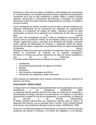 fenómeno; en este caso los riesgos, accidentes y enfermedades que se presentan
en el ámbito laboral. Los estudios descriptivos buscan especificar las propiedades
importantes de lo que se está sometiendo a análisis. Miden o evalúan diversos
aspectos, dimensiones o componentes del fenómeno a investigar. Los estudios
descriptivos miden de manera más bien independiente los conceptos o variables a
los que se refiere.
Como investigación de campo, se refiere a que los datos y cálculos realizados son
obtenidos directamente de las situaciones que presentan las organizaciones
referentes a la evaluación de riesgos de trabajo. Aplicativa, porque los datos
recolectados se derivan de la aplicación de la mediciones de del ruido en varios
tipos de equipos
Para iniciar esta investigación se llevó a cabo la investigación documental, con
fuentes como la Constitución Política de los Estados Unidos, la Ley Federal del
Trabajo, reglamentos, guías y manuales de la Secretaría del Trabajo y previsión
social; además de bibliografías de Previsión y Seguridad Social del trabajo,
documentos de higiene y seguridad, que permitieron formar un mapa conceptual del
Fundamento teórico.
Después de definir los puntos que contendrá el Fundamento Teórico, se procedió a
diseñar el instrumento de medición de la presente investigación.
Se diseñó un formato que permita representar los datos de manera estadística y
real de las mediciones .
El formato quedó integrado para la medición de equipos como:
 Ventiladores
 Compresores(reciprocantes, de aspas, de tornillos)
 Bombas
 Sopladores
 Aire chocando a velocidades de 200 k/hr
 Vibraciones con amplitudes a altas Frecuencias
Estos equipos son particulares de la industria Cementera ya que su operación es
extrema y de 24 hrs.
EVALUACION Y RESULTADOS
La Seguridad en el Trabajo es responsabilidad tanto de las autoridades como de los
empleadores y los trabajadores. (GONZALEZ, 1989).
La seguridad laboral pretende disminuir las tasas de incidencia de accidentes y
enfermedades de trabajo ocurridos en el área laboral y en trayecto, lo cual afecta
directamente la calidad de vida de los trabajadores, su productividad, la calidad de
los servicios y las finanzas institucionales.
El Medio ambiente laboral tiene una importancia decisiva sobre la Salud y la
Seguridad del individuo y de su bienestar físico y mental. Como ambiente laboral
se le conoce a las condiciones del lugar donde se trabaja. (GONZALEZ, 1989).
Al ocurrir un accidente de trabajo en el área laboral o en trayecto, se derivan grandes
problemas que afectan al individuo, a la familia del trabajador y a la empresa.
 