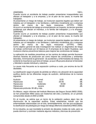 (SIMONDS, 1991).
Cuando ocurre un accidente de trabajo pueden presentarse incapacidades que
afectan al trabajador y a la empresa, y en el peor de los casos, la muerte del
trabajador.
Al presentarse un riesgo de trabajo, se involucran aspectos legales que deben ser
tratados por el trabajador o los familiares y definidos inicialmente por a empresa
dentro del marco de las leyes mexicanas. (STYPS, 1994).
Al ocurrir un accidente de trabajo en el área laboral o en trayecto, se derivan grandes
problemas que afectan al individuo, a la familia del trabajador y a la empresa.
(SIMONDS, 1991.
Cuando ocurre un accidente de trabajo pueden presentarse incapacidades que
afectan al trabajador y a la empresa, y en el peor de los casos, la muerte del
trabajador.
Al presentarse un riesgo de trabajo, se involucran aspectos legales que deben ser
tratados por el trabajador o los familiares y definidos inicialmente por a empresa
dentro del marco de las leyes mexicanas. (STYPS, 1994).
Como objetivo general de esta investigación fue realizar un diagnóstico de riesgo
de trabajo conformado por 22 tópicos en 8 empresas de la región Huasteca, que
involucra criterios preventivos básicos para mejorar las condiciones de trabajo.
La aplicación de medidas preventivas en los centros de trabajo permite favorecer
diversos factores de producción así como mejorar las condiciones y ambientes
laborales, minimizando la generación de accidentes y enfermedades de trabajo. Es
evidente la importancia que tiene el trabajo, ya que influye para alcanzar el bienestar
y felicidad a escala individual y colectiva.
La causa más frecuente es la exposición continua a ruido, por encima de los 85
decibeles.
La clasificación según el grado de pérdida se refiere a la ubicación de la capacidad
auditiva dentro de los diferentes rangos de audición, definiéndose de la manera
siguiente:
Audición normal: 0-20 dB.
Hipoacusia leve: 20-40 dB.
Hipoacusia moderada: 40-60 dB.
Hipoacusia severa: 60-80 dB.
Hipoacusia profunda: 80 dB y más.
En México, según informes del Instituto Mexicano del Seguro Social (IMSS 2008),
se han presentado 9840 casos con trastornos del oído y sorderas, en un periodo
comprendido desde el 2004 al 2008.
En el mundo, se estima que un tercio de la población padece algún tipo de
disminución de la capacidad auditiva. Estas estadísticas indican que las
enfermedades relacionadas con el oído, lamentablemente, son las que encabezan
la clasificación de patologías por riesgo de trabajo (Memoria estadística IMSS 2008).
En la industria, es casi inevitable la emisión de elevados niveles de ruido, pero se
puede disminuir y controlar mediante algunos métodos y técnicas de prevención
 