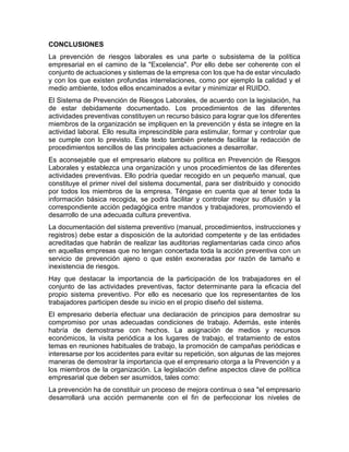 CONCLUSIONES
La prevención de riesgos laborales es una parte o subsistema de la política
empresarial en el camino de la "Excelencia". Por ello debe ser coherente con el
conjunto de actuaciones y sistemas de la empresa con los que ha de estar vinculado
y con los que existen profundas interrelaciones, como por ejemplo la calidad y el
medio ambiente, todos ellos encaminados a evitar y minimizar el RUIDO.
El Sistema de Prevención de Riesgos Laborales, de acuerdo con la legislación, ha
de estar debidamente documentado. Los procedimientos de las diferentes
actividades preventivas constituyen un recurso básico para lograr que los diferentes
miembros de la organización se impliquen en la prevención y ésta se integre en la
actividad laboral. Ello resulta imprescindible para estimular, formar y controlar que
se cumple con lo previsto. Este texto también pretende facilitar la redacción de
procedimientos sencillos de las principales actuaciones a desarrollar.
Es aconsejable que el empresario elabore su política en Prevención de Riesgos
Laborales y establezca una organización y unos procedimientos de las diferentes
actividades preventivas. Ello podría quedar recogido en un pequeño manual, que
constituye el primer nivel del sistema documental, para ser distribuido y conocido
por todos los miembros de la empresa. Téngase en cuenta que al tener toda la
información básica recogida, se podrá facilitar y controlar mejor su difusión y la
correspondiente acción pedagógica entre mandos y trabajadores, promoviendo el
desarrollo de una adecuada cultura preventiva.
La documentación del sistema preventivo (manual, procedimientos, instrucciones y
registros) debe estar a disposición de la autoridad competente y de las entidades
acreditadas que habrán de realizar las auditorias reglamentarias cada cinco años
en aquellas empresas que no tengan concertada toda la acción preventiva con un
servicio de prevención ajeno o que estén exoneradas por razón de tamaño e
inexistencia de riesgos.
Hay que destacar la importancia de la participación de los trabajadores en el
conjunto de las actividades preventivas, factor determinante para la eficacia del
propio sistema preventivo. Por ello es necesario que los representantes de los
trabajadores participen desde su inicio en el propio diseño del sistema.
El empresario debería efectuar una declaración de principios para demostrar su
compromiso por unas adecuadas condiciones de trabajo. Además, este interés
habría de demostrarse con hechos. La asignación de medios y recursos
económicos, la visita periódica a los lugares de trabajo, el tratamiento de estos
temas en reuniones habituales de trabajo, la promoción de campañas periódicas e
interesarse por los accidentes para evitar su repetición, son algunas de las mejores
maneras de demostrar la importancia que el empresario otorga a la Prevención y a
los miembros de la organización. La legislación define aspectos clave de política
empresarial que deben ser asumidos, tales como:
La prevención ha de constituir un proceso de mejora continua o sea "el empresario
desarrollará una acción permanente con el fin de perfeccionar los niveles de
 