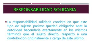 RESPONSABILIDAD SOLIDARIA
 La responsabilidad solidaria consiste en que este
tipo de sujetos pasivos quedan obligados ante la
autoridad hacendaria exactamente en los mismos
términos que el sujeto directo, respecto a una
contribución originalmente a cargo de este último.
 