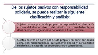 De los sujetos pasivos con responsabilidad
solidaria, se puede realizar la siguiente
clasificación y análisis:
Sujetos pasivos por deuda propia con responsabilidad directa: Es
el caso del deudor directo del tributo o su causahabiente, es
decir herederos, legatarios, o donatarios a título universal.
Sujetos pasivos en parte por deuda propia y en parte por deuda
ajena, con responsabilidad parcialmente directa y parcialmente
solidaria: Es el caso de los copropietarios y coherederos.
 