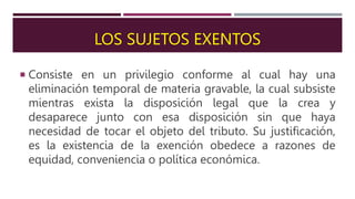LOS SUJETOS EXENTOS
 Consiste en un privilegio conforme al cual hay una
eliminación temporal de materia gravable, la cual subsiste
mientras exista la disposición legal que la crea y
desaparece junto con esa disposición sin que haya
necesidad de tocar el objeto del tributo. Su justificación,
es la existencia de la exención obedece a razones de
equidad, conveniencia o política económica.
 