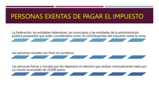 PERSONAS EXENTAS DE PAGAR EL IMPUESTO
La Federación, las entidades federativas, los municipios y las entidades de la administración
pública paraestatal que estén considerados como no contribuyentes del impuesto sobre la renta.
Las personas morales con fines no lucrativos.
Las personas físicas y morales por los depósitos en efectivo que reciban mensualmente hasta por
un monto acumulado de 25,000 pesos.
 