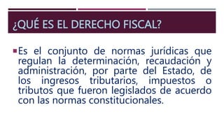 ¿QUÉ ES EL DERECHO FISCAL?
Es el conjunto de normas jurídicas que
regulan la determinación, recaudación y
administración, por parte del Estado, de
los ingresos tributarios, impuestos o
tributos que fueron legislados de acuerdo
con las normas constitucionales.
 