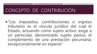 CONCEPTO DE CONTRIBUCIÓN
“Los impuestos, contribuciones o ingreso
tributario es el vínculo jurídico del cual el
Estado, actuando como sujeto activo, exige a
un particular, denominado sujeto pasivo, el
cumplimiento de una prestación pecuniaria,
excepcionalmente en especie”
 
