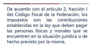 De acuerdo con el artículo 2, fracción I
del Código Fiscal de la Federación, los
impuestos son las contribuciones
establecidas en la ley que deben pagar
las personas físicas y morales que se
encuentren en la situación jurídica o de
hecho previsto por la misma.
 