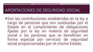 APORTACIONES DE SEGURIDAD SOCIAL
Son las contribuciones establecidas en la ley a
cargo de personas que son sustituidas por el
Estado en el cumplimiento de obligaciones
fijadas por la ley en materia de seguridad
social o las personas que se beneficien en
forma especial por servicios de seguridad
social proporcionadas por el mismo Estado.
 
