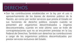 DERECHOS
 Son las contribuciones establecidas en la ley por el uso o
aprovechamiento de los bienes de dominio público de la
Nación, así como por recibir servicios que presta el Estado en
sus funciones de derecho público, excepto cuando se
presenten por organismos descentralizados u órganos
desconcentrados, cuando en este último caso se trate de
contraprestaciones que no se encuentren previstas en la Ley
Federal de Derechos. También son derechos las contribuciones
a cargo de los organismos públicos descentralizados por
prestar servicios exclusivos del Estado.
 