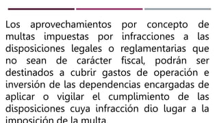 Los aprovechamientos por concepto de
multas impuestas por infracciones a las
disposiciones legales o reglamentarias que
no sean de carácter fiscal, podrán ser
destinados a cubrir gastos de operación e
inversión de las dependencias encargadas de
aplicar o vigilar el cumplimiento de las
disposiciones cuya infracción dio lugar a la
 