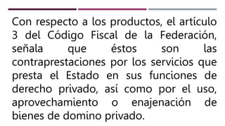 Con respecto a los productos, el artículo
3 del Código Fiscal de la Federación,
señala que éstos son las
contraprestaciones por los servicios que
presta el Estado en sus funciones de
derecho privado, así como por el uso,
aprovechamiento o enajenación de
bienes de domino privado.
 