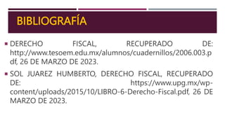 BIBLIOGRAFÍA
 DERECHO FISCAL, RECUPERADO DE:
http://www.tesoem.edu.mx/alumnos/cuadernillos/2006.003.p
df, 26 DE MARZO DE 2023.
 SOL JUAREZ HUMBERTO, DERECHO FISCAL, RECUPERADO
DE: https://www.upg.mx/wp-
content/uploads/2015/10/LIBRO-6-Derecho-Fiscal.pdf, 26 DE
MARZO DE 2023.
 