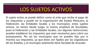 LOS SUJETOS ACTIVOS
El sujeto activo se puede definir como el ente que recibe el pago de
los impuestos y puede ser la organización del Estado Mexicano, la
Federación, las Entidades locales y los municipios; estos sujetos
activos, no tienen desde luego, la misma amplitud de facultades,
pues la Federación y las Entidades locales, con algunas restricciones,
pueden establecer los impuestos que sean necesarios para cubrir sus
presupuestos. No así los municipios que no pueden fijar por si
mismos sus impuestos, ya que éstos son fijados por las Legislaturas
de los Estados, y el municipio solamente tiene facultad de recaudar.
 