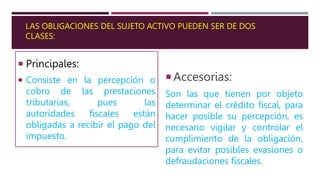 LAS OBLIGACIONES DEL SUJETO ACTIVO PUEDEN SER DE DOS
CLASES:
 Principales:
 Consiste en la percepción o
cobro de las prestaciones
tributarias, pues las
autoridades fiscales están
obligadas a recibir el pago del
impuesto.
 Accesorias:
Son las que tienen por objeto
determinar el crédito fiscal, para
hacer posible su percepción, es
necesario vigilar y controlar el
cumplimiento de la obligación,
para evitar posibles evasiones o
defraudaciones fiscales.
 