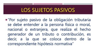 LOS SUJETOS PASIVOS
“Por sujeto pasivo de la obligación tributaria
se debe entender a la persona física o moral,
nacional o extranjera, que realiza el hecho
generador de un tributo o contribución, es
decir, a la que se coloca dentro de la
correspondiente hipótesis normativa”
 