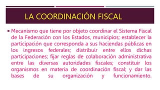 LA COORDINACIÓN FISCAL
 Mecanismo que tiene por objeto coordinar el Sistema Fiscal
de la Federación con los Estados, municipios; establecer la
participación que corresponda a sus haciendas públicas en
los ingresos federales; distribuir entre ellos dichas
participaciones; fijar reglas de colaboración administrativa
entre las diversas autoridades fiscales; constituir los
organismos en materia de coordinación fiscal; y dar las
bases de su organización y funcionamiento.
 