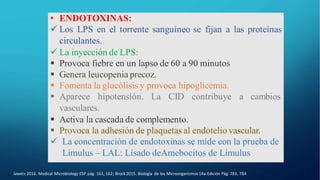 • ENDOTOXINAS:
 Los LPS en el torrente sanguíneo se fijan a las proteínas
circulantes.
 La inyección de LPS:
 Provoca fiebre en un lapso de 60 a 90 minutos
 Genera leucopenia precoz.
 Fomenta la glucólisis y provoca hipoglicemia.
 Aparece hipotensión. La CID contribuye a cambios
vasculares.
 Activa la cascada de complemento.
 Provoca la adhesión de plaquetas al endotelio vascular.
 La concentración de endotoxinas se mide con la prueba de
Limulus – LAL: Lisado deAmebocitos de Limulus
Jawetz 2016. Medical Microbiology ESP pág. 161, 162; Brock2015. Biología de los Microorganismos 14a Edición Pág. 783, 784
 